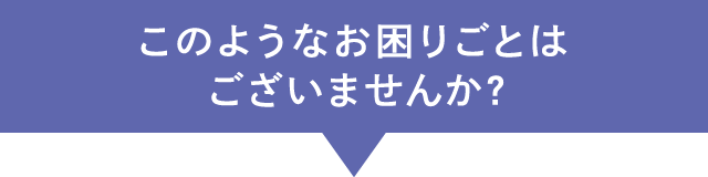 このようなお困りごとはございませんか?